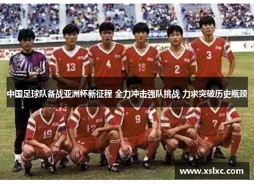 中国足球队备战亚洲杯新征程 全力冲击强队挑战 力求突破历史瓶颈