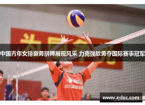 中国青年女排奋勇拼搏展现风采 力克强敌勇夺国际赛事冠军