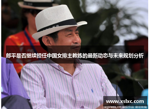 郎平是否继续担任中国女排主教练的最新动态与未来规划分析