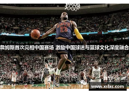 詹姆斯首次亮相中国赛场 激励中国球迷与篮球文化深度融合