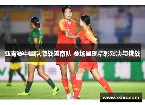 亚青赛中国队激战越南队 赛场呈现精彩对决与挑战