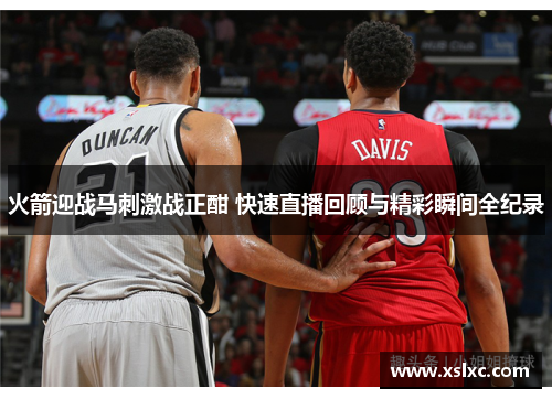 火箭迎战马刺激战正酣 快速直播回顾与精彩瞬间全纪录