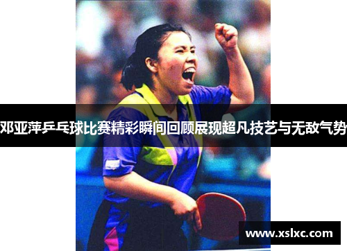 邓亚萍乒乓球比赛精彩瞬间回顾展现超凡技艺与无敌气势