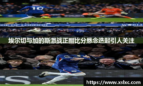 埃尔切与加的斯激战正酣比分悬念迭起引人关注